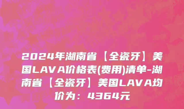2024年湖南省【全瓷牙】美国LAVA价格表(费用)清单-湖南省【全瓷牙】美国LAVA均价为：4364元
