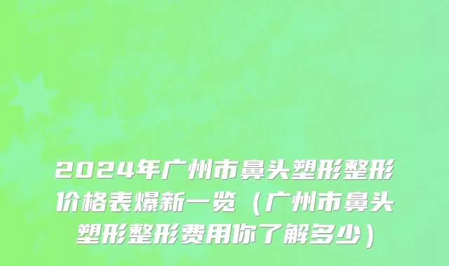2024年广州市鼻头塑形整形价格表爆新一览（广州市鼻头塑形整形费用你了解多少）