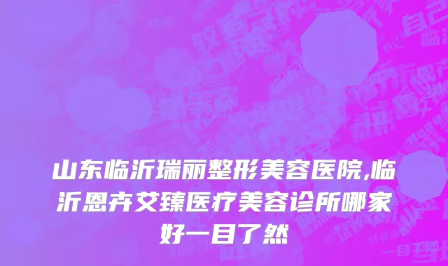山东临沂瑞丽整形美容医院,临沂恩卉艾臻医疗美容诊所哪家好一目了然