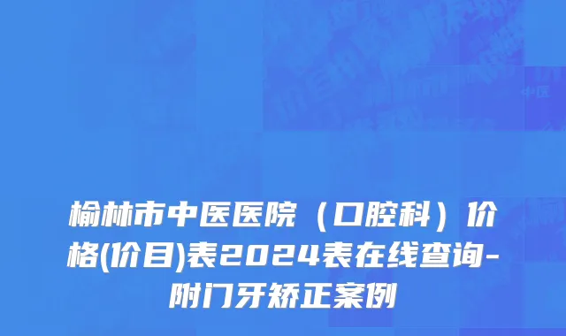 榆林市中医医院（口腔科）价格(价目)表2024表在线查询-附门牙矫正案例