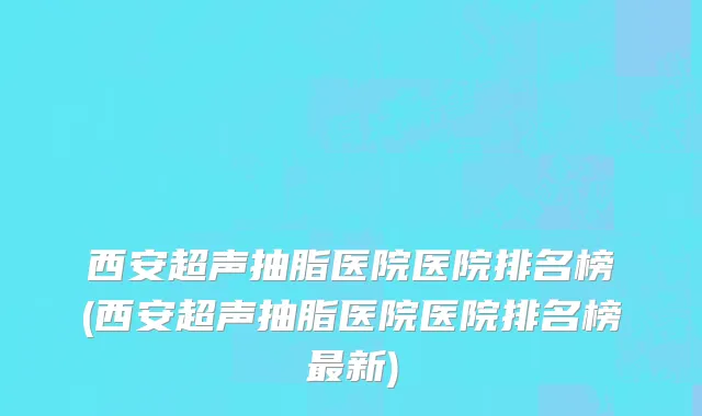 西安超声抽脂医院医院排名榜(西安超声抽脂医院医院排名榜最新)
