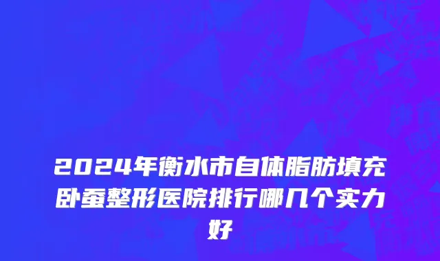 2024年衡水市自体脂肪填充卧蚕整形医院排行哪几个实力好