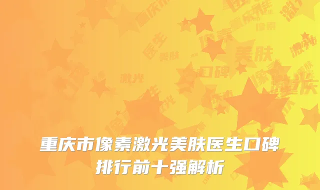 重庆市像素激光美肤医生口碑排行前十强解析