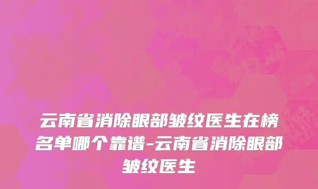 云南省消除眼部皱纹医生在榜名单哪个靠谱-云南省消除眼部皱纹医生