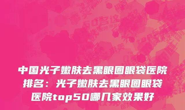 中国光子嫩肤去黑眼圈眼袋医院排名：光子嫩肤去黑眼圈眼袋医院top50哪几家效果好