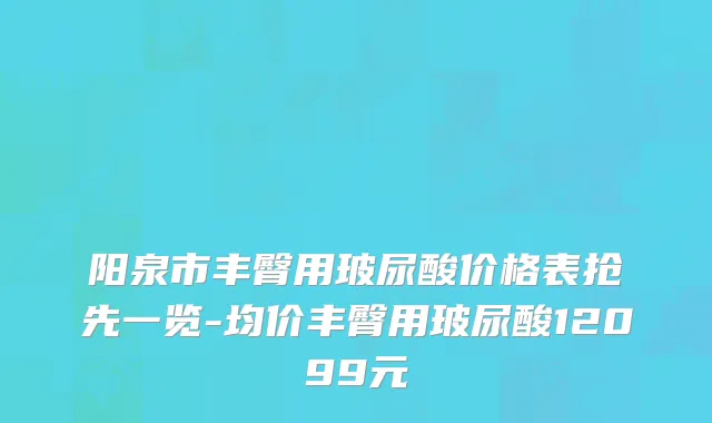 阳泉市丰臀用玻尿酸价格表抢先一览-均价丰臀用玻尿酸12099元
