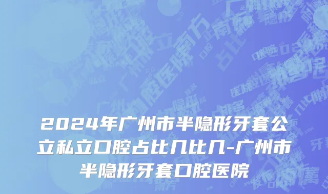 2024年广州市半隐形牙套公立私立口腔占比几比几-广州市半隐形牙套口腔医院