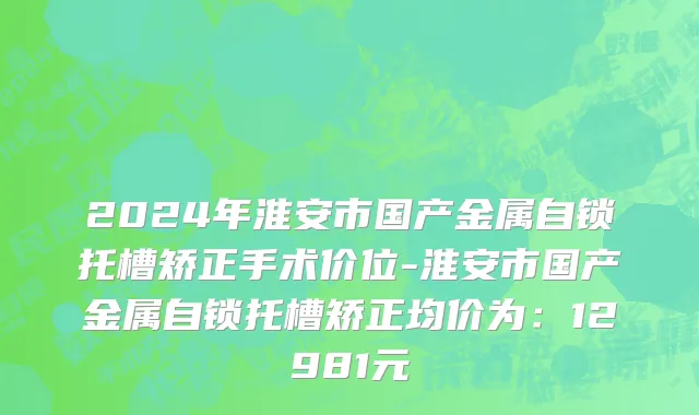 2024年淮安市国产金属自锁托槽矫正手术价位-淮安市国产金属自锁托槽矫正均价为：12981元