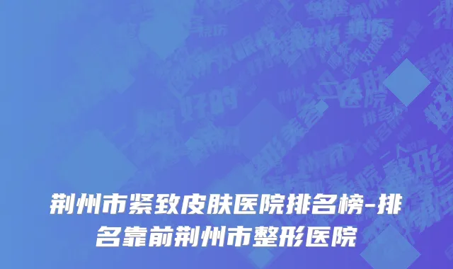 荆州市紧致皮肤医院排名榜-排名靠前荆州市整形医院