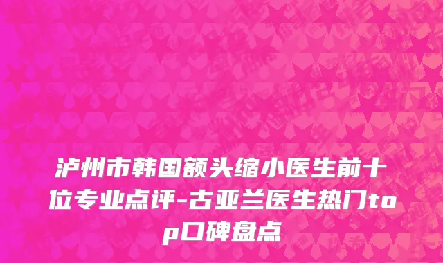 泸州市韩国额头缩小医生前十位专业点评-古亚兰医生热门top口碑盘点