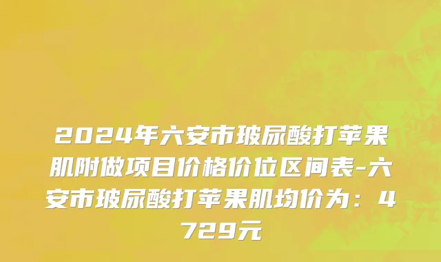 2024年六安市玻尿酸打苹果肌附做项目价格价位区间表-六安市玻尿酸打苹果肌均价为：4729元