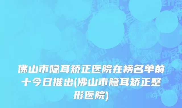 佛山市隐耳矫正医院在榜名单前十今日推出(佛山市隐耳矫正整形医院)