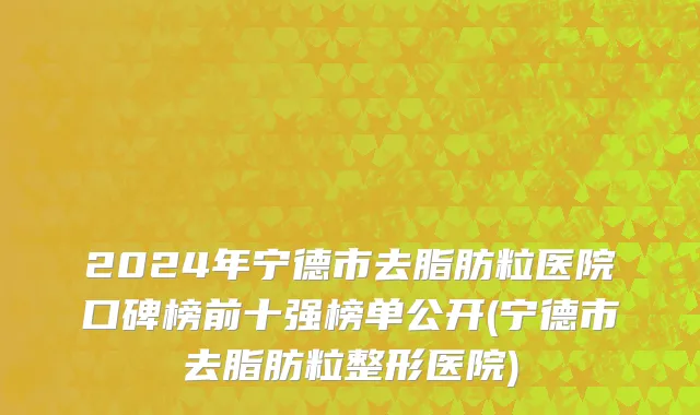 2024年宁德市去脂肪粒医院口碑榜前十强榜单公开(宁德市去脂肪粒整形医院)