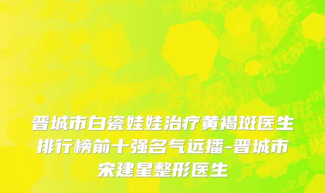 晋城市白瓷娃娃治疗黄褐斑医生排行榜前十强名气远播-晋城市宋建星整形医生