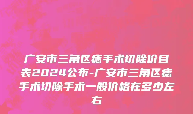广安市三角区痣手术切除价目表2024公布-广安市三角区痣手术切除手术一般价格在多少左右