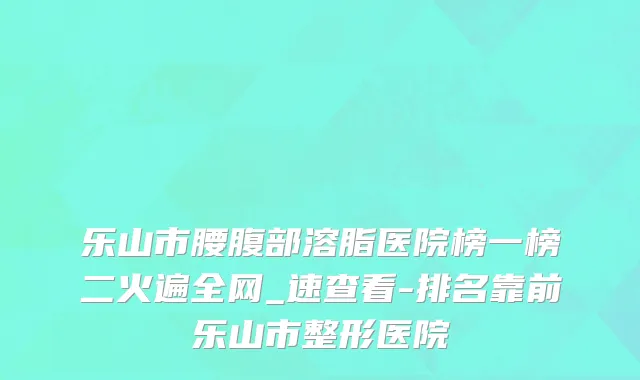 乐山市腰腹部溶脂医院榜一榜二火遍全网_速查看-排名靠前乐山市整形医院