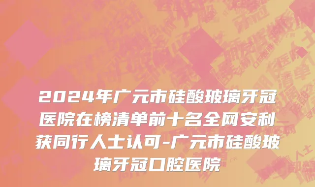 2024年广元市硅酸玻璃牙冠医院在榜清单前十名全网安利获同行人士认可-广元市硅酸玻璃牙冠口腔医院