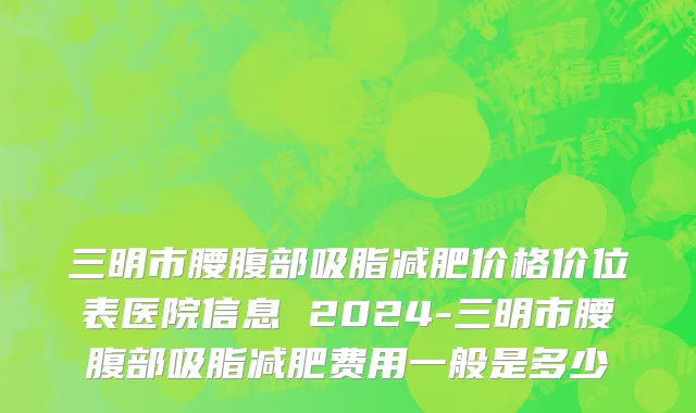 三明市腰腹部吸脂减肥价格价位表医院信息 2024-三明市腰腹部吸脂减肥费用一般是多少