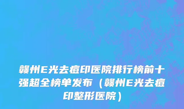 赣州E光去痘印医院排行榜前十强超全榜单发布(赣州E光去痘印整形医院)