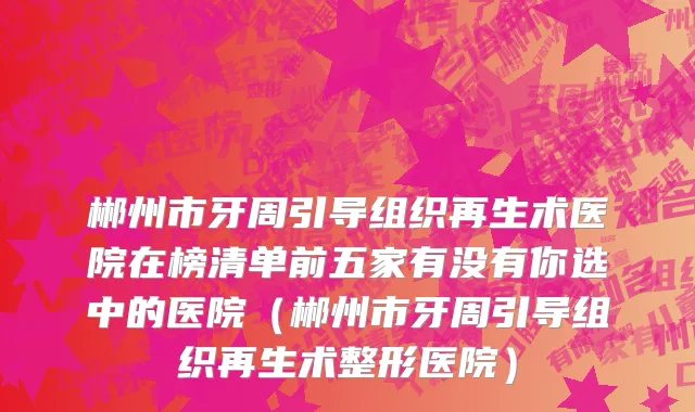 郴州市牙周引导组织再生术医院在榜清单前五家有没有你选中的医院（郴州市牙周引导组织再生术整形医院）