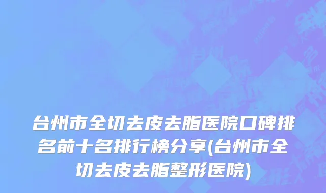 台州市全切去皮去脂医院口碑排名前十名排行榜分享(台州市全切去皮去脂整形医院)