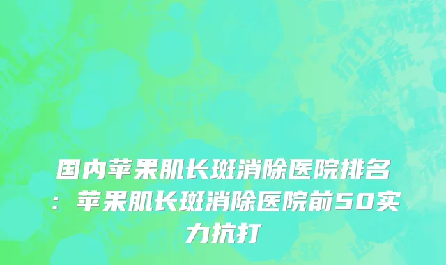 国内苹果肌长斑消除医院排名：苹果肌长斑消除医院前50实力抗打