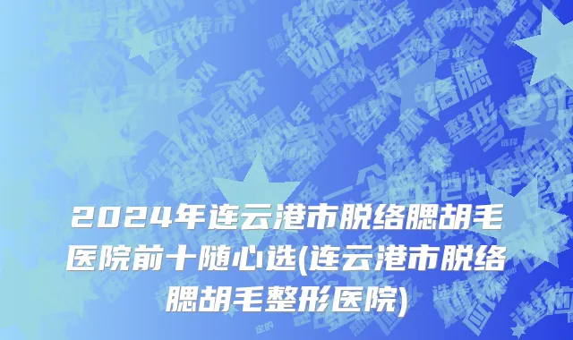 2024年连云港市脱络腮胡毛医院前十随心选(连云港市脱络腮胡毛整形医院)