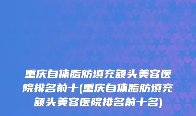 重庆自体脂肪填充额头美容医院排名前十(重庆自体脂肪填充额头美容医院排名前十名)