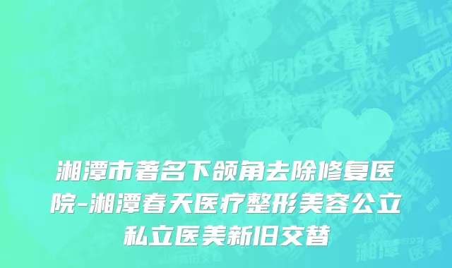 湘潭市著名下颌角去除修复医院-湘潭春天医疗整形美容公立私立医美新旧交替