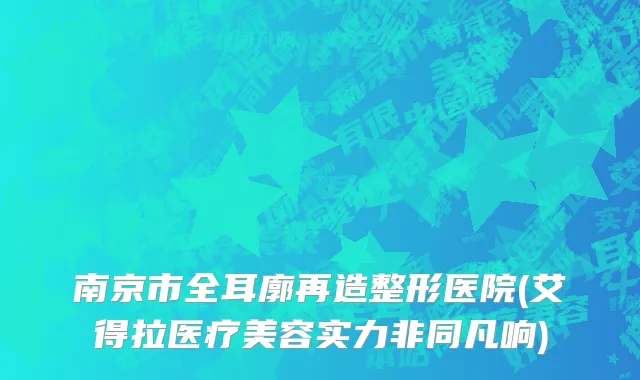 南京市全耳廓再造整形医院(艾得拉医疗美容实力非同凡响)
