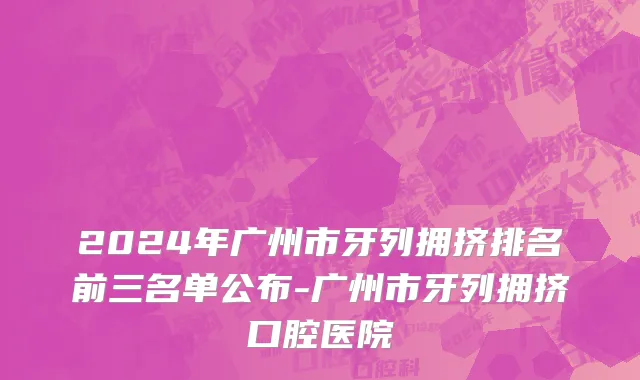 2024年广州市牙列拥挤排名前三名单公布-广州市牙列拥挤口腔医院