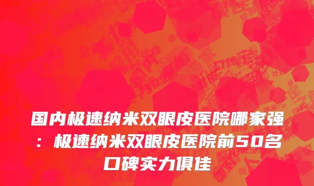 国内极速纳米双眼皮医院哪家强：极速纳米双眼皮医院前50名口碑实力俱佳