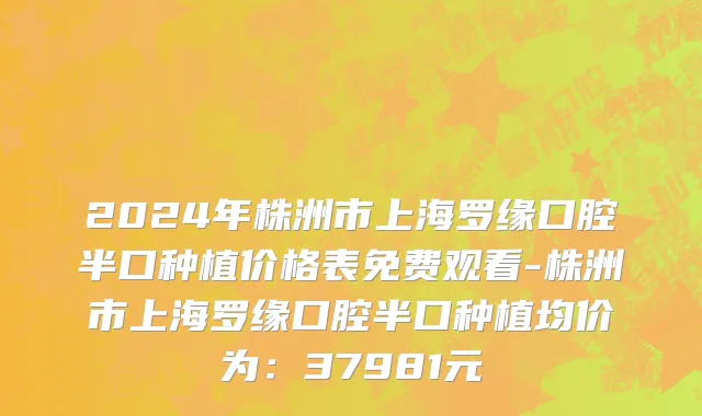 2024年株洲市上海罗缘口腔半口种植价格表免费观看-株洲市上海罗缘口腔半口种植均价为：37981元