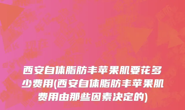 西安自体脂肪丰苹果肌要花多少费用(西安自体脂肪丰苹果肌费用由那些因素决定的)