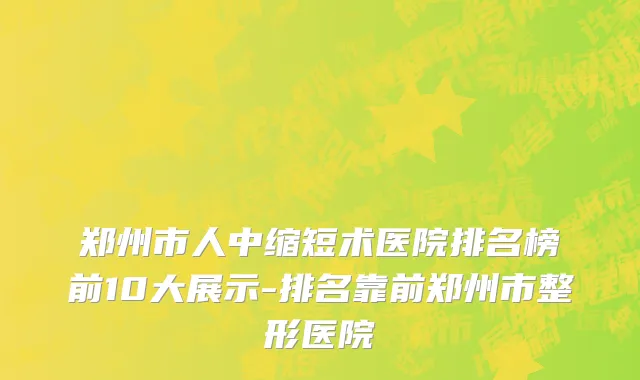 郑州市人中缩短术医院排名榜前10大展示-排名靠前郑州市整形医院