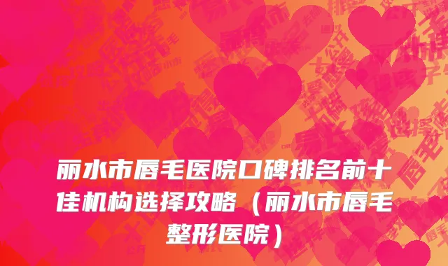 丽水市唇毛医院口碑排名前十佳机构选择攻略（丽水市唇毛整形医院）