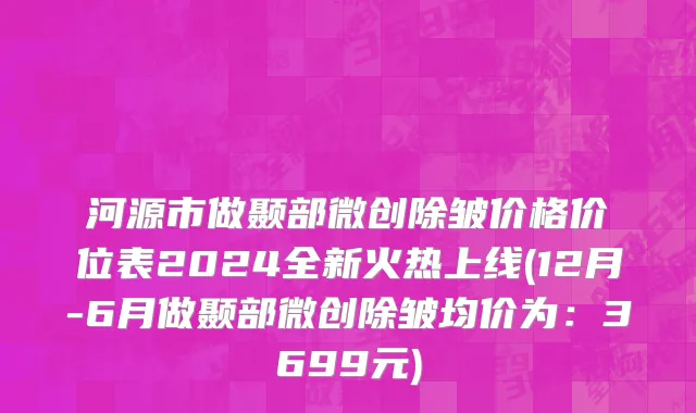 河源市做颞部微创除皱价格价位表2024全新火热上线(12月-6月做颞部微创除皱均价为：3699元)