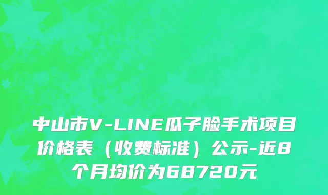 中山市V-LINE瓜子脸手术项目价格表（收费标准）公示-近8个月均价为68720元