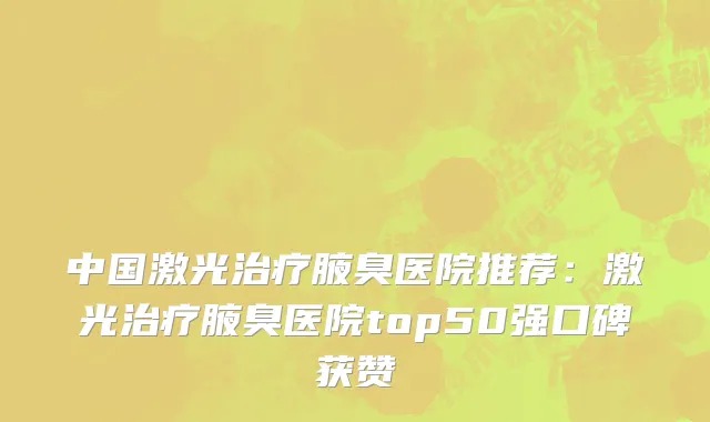 中国激光治疗腋臭医院推荐：激光治疗腋臭医院top50强口碑获赞