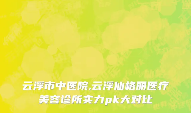 云浮市中医院,云浮仙格丽医疗美容诊所实力pk大对比