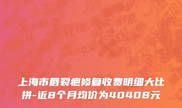 上海市唇裂疤修复收费明细大比拼-近8个月均价为40408元