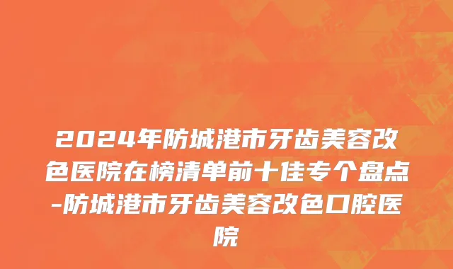 2024年防城港市牙齿美容改色医院在榜清单前十佳专个盘点-防城港市牙齿美容改色口腔医院