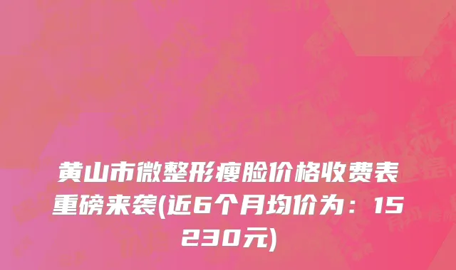 黄山市微整形瘦脸价格收费表重磅来袭(近6个月均价为：15230元)