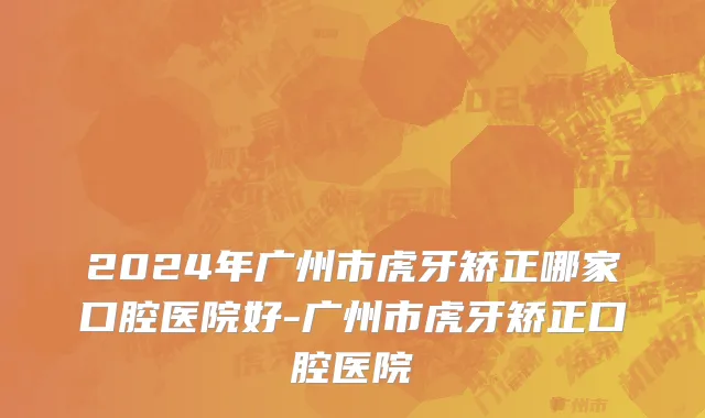 2024年广州市虎牙矫正哪家口腔医院好-广州市虎牙矫正口腔医院