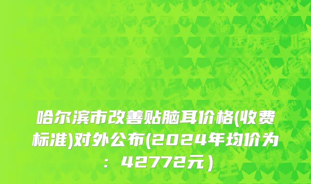 哈尔滨市改善贴脑耳价格(收费标准)对外公布(2024年均价为：42772元）