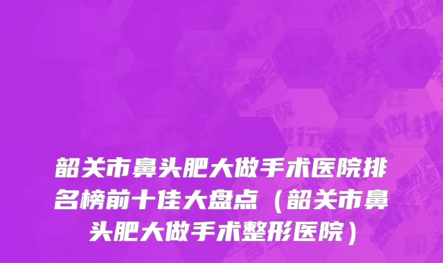 韶关市鼻头肥大做手术医院排名榜前十佳大盘点（韶关市鼻头肥大做手术整形医院）