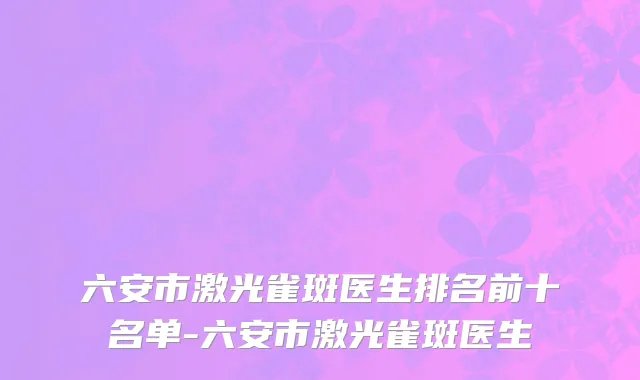 六安市激光雀斑医生排名前十名单-六安市激光雀斑医生