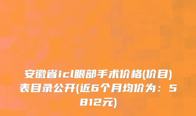 安徽省icl眼部手术价格(价目)表目录公开(近6个月均价为：5812元)