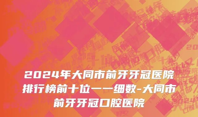 2024年大同市前牙牙冠医院排行榜前十位一一细数-大同市前牙牙冠口腔医院