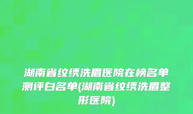 湖南省纹绣洗眉医院在榜名单测评白名单(湖南省纹绣洗眉整形医院)